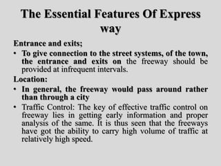 The Essential Features Of Express
way
Entrance and exits;
• To give connection to the street systems, of the town,
the entrance and exits on the freeway should be
provided at infrequent intervals.
Location:
• In general, the freeway would pass around rather
than through a city
• Traffic Control: The key of effective traffic control on
freeway lies in getting early information and proper
analysis of the same. It is thus seen that the freeways
have got the ability to carry high volume of traffic at
relatively high speed.
 