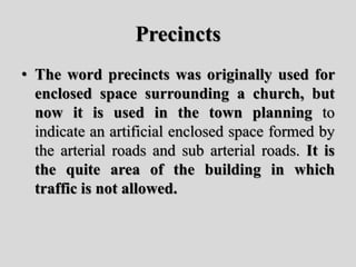 Precincts
• The word precincts was originally used for
enclosed space surrounding a church, but
now it is used in the town planning to
indicate an artificial enclosed space formed by
the arterial roads and sub arterial roads. It is
the quite area of the building in which
traffic is not allowed.
 
