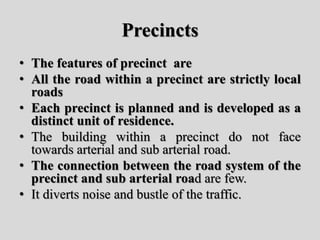 Precincts
• The features of precinct are
• All the road within a precinct are strictly local
roads
• Each precinct is planned and is developed as a
distinct unit of residence.
• The building within a precinct do not face
towards arterial and sub arterial road.
• The connection between the road system of the
precinct and sub arterial road are few.
• It diverts noise and bustle of the traffic.
 