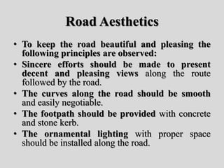 Road Aesthetics
• To keep the road beautiful and pleasing the
following principles are observed:
• Sincere efforts should be made to present
decent and pleasing views along the route
followed by the road.
• The curves along the road should be smooth
and easily negotiable.
• The footpath should be provided with concrete
and stone kerb.
• The ornamental lighting with proper space
should be installed along the road.
 