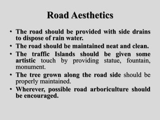 Road Aesthetics
• The road should be provided with side drains
to dispose of rain water.
• The road should be maintained neat and clean.
• The traffic Islands should be given some
artistic touch by providing statue, fountain,
monument.
• The tree grown along the road side should be
properly maintained.
• Wherever, possible road arboriculture should
be encouraged.
 