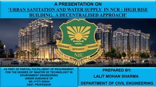 A PRESENTATION ON
‘URBAN SANITATION AND WATER SUPPLY IN NCR : HIGH RISE
BUILDING, A DECENTRALISED APPROACH’
AS PART OF PARTIAL FULFILLMENT OF REQUIREMENT
FOR THE DEGREE OF ‘MASTER OF TECHNOLOGY’ IN
ENVIRONMENT ENGINEERING
UNDER GUIDANCE OF
MS JYOTI SINGH
ASST. PROFESSOR
PREPARED BY:
LALIT MOHAN SHARMA
DEPARTMENT OF CIVIL ENGINEERING
 