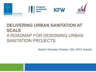 DELIVERING URBAN SANITATION AT
SCALE
A ROADMAP FOR DESIGNING URBAN
SANITATION PROJECTS
Sophie Trémolet, October 15th, 2013, Nairobi

 