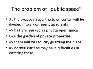 The problem of public space
? As the proposal says, the town center will be
divided into six different quadrants
? => half are marked as private open space
? Like the garden of private properties
? => there will be security guarding the place
? => normal citizens may have difficulties in
entering there
 