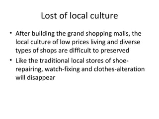 Lost of local culture
? After building the grand shopping malls, the
local culture of low prices living and diverse
types of shops are difficult to preserved
? Like the traditional local stores of shoe-
repairing, watch-fixing and clothes-alteration
will disappear
 