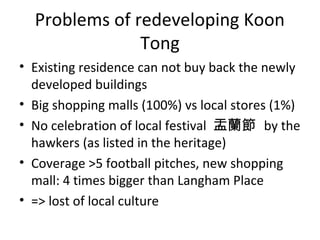 Problems of redeveloping Koon
Tong
? Existing residence can not buy back the newly
developed buildings
? Big shopping malls (100%) vs local stores (1%)
? No celebration of local festival m by the
hawkers (as listed in the heritage)
? Coverage >5 football pitches, new shopping
mall: 4 times bigger than Langham Place
? => lost of local culture
 