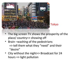 Tokyo
? The big screen TV shows the prosperity of the
place/ country=> showing off
? Brain Cwashing of the pedestrians
=> tell them what they need and their
desire
? City without the night=> Broadcast for 24
hours => light pollution
 