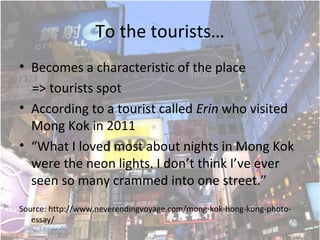 To the tourists
? Becomes a characteristic of the place
=> tourists spot
? According to a tourist called Erin who visited
Mong Kok in 2011
? What I loved most about nights in Mong Kok
were the neon lights. I dont think Ive ever
seen so many crammed into one street.
Source: http://www.neverendingvoyage.com/mong-kok-hong-kong-photo-
essay/
 