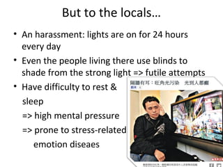 But to the locals
? An harassment: lights are on for 24 hours
every day
? Even the people living there use blinds to
shade from the strong light => futile attempts
? Have difficulty to rest &
sleep
=> high mental pressure
=> prone to stress-related
emotion diseaes
 