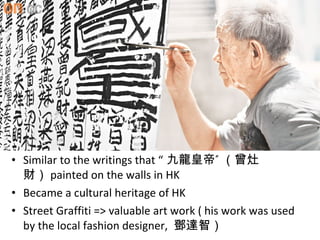 ? Similar to the writings that  ʵ 
ؔ painted on the walls in HK
? Became a cultural heritage of HK
? Street Graffiti => valuable art work ( his work was used
by the local fashion designer, _ǣ
 