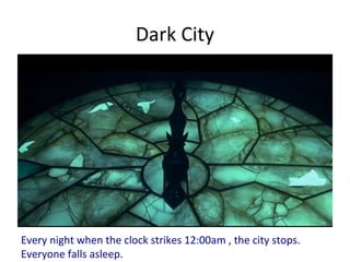 Dark City
Every night when the clock strikes 12:00am , the city stops.
Everyone falls asleep.
 