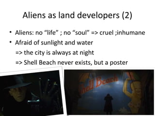 Aliens as land developers (2)
? Aliens: no life ; no soul => cruel ;inhumane
? Afraid of sunlight and water
=> the city is always at night
=> Shell Beach never exists, but a poster
 