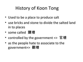 History of Koon Tong
? Used to be a place to produce salt
? use bricks and stone to divide the salted land
in to places
? some called }
? controlled by the government => 
? as the people hate to associate to the
government=> ^
 