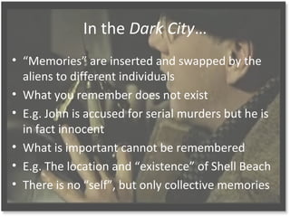 In the Dark City
? Memories are inserted and swapped by the
aliens to different individuals
? What you remember does not exist
? E.g. John is accused for serial murders but he is
in fact innocent
? What is important cannot be remembered
? E.g. The location and existence of Shell Beach
? There is no self, but only collective memories
 