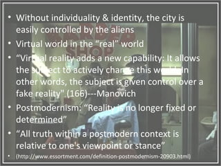 ? Without individuality & identity, the city is
easily controlled by the aliens
? Virtual world in the real world
? Virtual reality adds a new capability: It allows
the subject to actively change this world. In
other words, the subject is given control over a
fake reality" (166)---Manovich
? Postmodernism: Reality is no longer fixed or
determined
? All truth within a postmodern context is
relative to one's viewpoint or stance
? (http://www.essortment.com/definition-postmodernism-20903.html)
 
