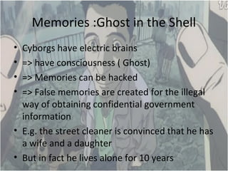 Memories :Ghost in the Shell
? Cyborgs have electric brains
? => have consciousness ( Ghost)
? => Memories can be hacked
? => False memories are created for the illegal
way of obtaining confidential government
information
? E.g. the street cleaner is convinced that he has
a wife and a daughter
? But in fact he lives alone for 10 years
 