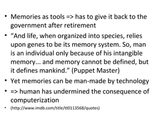 ? Memories as tools => has to give it back to the
government after retirement
? And life, when organized into species, relies
upon genes to be its memory system. So, man
is an individual only because of his intangible
memory... and memory cannot be defined, but
it defines mankind. (Puppet Master)
? Yet memories can be man-made by technology
? => human has undermined the consequence of
computerization
? (http://www.imdb.com/title/tt0113568/quotes)
 