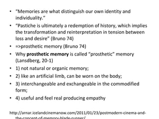 ? Memories are what distinguish our own identity and
individuality.
? Pastiche is ultimately a redemption of history, which implies
the transformation and reinterpretation in tension between
loss and desire (Bruno 74)
? =>prosthetic memory (Bruno 74)
? Why prosthetic memory is called prosthetic memory
(Lansdberg, 20-1)
? 1) not natural or organic memory;
? 2) like an artificial limb, can be worn on the body;
? 3) interchangeable and exchangeable in the commodified
form;
? 4) useful and feel real producing empathy
http://arnar.icelandcinemanow.com/2011/01/23/postmodern-cinema-and-
 