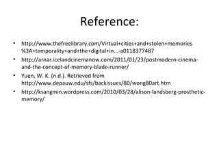 Reference:
? http://www.thefreelibrary.com/Virtual+cities+and+stolen+memories
%3A+temporality+and+the+digital+in...-a0118377487
? http://arnar.icelandcinemanow.com/2011/01/23/postmodern-cinema-
and-the-concept-of-memory-blade-runner/
? Yuen, W. K. (n.d.). Retrieved from
http://www.depauw.edu/sfs/backissues/80/wong80art.htm
? http://ksangmin.wordpress.com/2010/03/28/alison-landsberg-prosthetic-
memory/
 