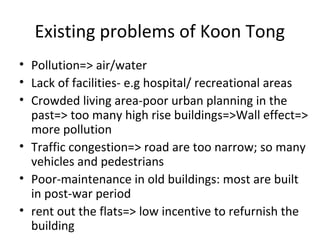 Existing problems of Koon Tong
? Pollution=> air/water
? Lack of facilities- e.g hospital/ recreational areas
? Crowded living area-poor urban planning in the
past=> too many high rise buildings=>Wall effect=>
more pollution
? Traffic congestion=> road are too narrow; so many
vehicles and pedestrians
? Poor-maintenance in old buildings: most are built
in post-war period
? rent out the flats=> low incentive to refurnish the
building
 