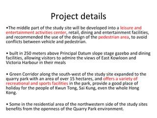 Project details
?The middle part of the study site will be developed into a leisure and
entertainment activities center, retail, dining and entertainment facilities,
and recommended the use of the design of the pedestrian area, to avoid
conflicts between vehicle and pedestrian.
? built in 250 meters above Principal Datum slope stage gazebo and dining
facilities, allowing visitors to admire the views of East Kowloon and
Victoria Harbour in their meals
? Green Corridor along the south-west of the study site expanded to the
quarry park with an area of over 15 hectares, and?? offers a variety of
recreational and sports facilities in the park, provide a good place of
holiday for the people of Kwun Tong, Sai Kung, even the whole Hong
Kong.
? Some in the residential area of the northwestern side of the study sites
benefits from the openness of the Quarry Park environment.
 