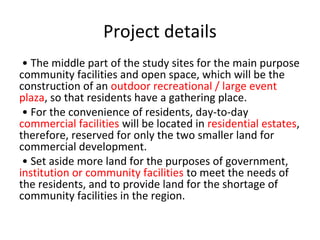 Project details
? The middle part of the study sites for the main purpose
community facilities and open space, which will be the
construction of an outdoor recreational / large event
plaza, so that residents have a gathering place.
? For the convenience of residents, day-to-day
commercial facilities will be located in residential estates,
therefore, reserved for only the two smaller land for
commercial development.
? Set aside more land for the purposes of government,
institution or community facilities to meet the needs of
the residents, and to provide land for the shortage of
community facilities in the region.
 