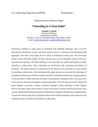 C2.1 Schooling, Education and Work Presentation 3
Abstract from Conference Paper:
“Schooling in Urban India”
Anugula N. Reddy
Assistant Professor
Department of EMIS
NUEPA, 17-B, Sri Aurobindo Marg, New Delhi-110016
e-mail: anredy@nuepa.org, anugula.reddy@gmail.com
Schooling of children in urban areas is confronted with multitude challenges. One is the low
participation particularly of poor and those living in slums in schooling notwithstanding high
aggregates. The other is the highly divisive nature of schooling in urban areas. The rich attend
private schools with ultra modern facilities whereas poor are left with public schools with no or
bare minimum facilities. The third challenge is the abysmally low quality particularly of public
schooling in urban areas. These challenges are intertwined with increasing privatization of
education. The policy response is conspicuous by the absence of any reference to issues relating
to schooling in urban areas. In this background the paper proposes to reexamine the challenges of
schooling in urban areas with latest evidence and data. It critically examines the emerging patterns
in the provision of urban schooling focusing on participation, emerging forms of private sector
involvement in schooling and impact on equity and quality. From the discussion and evidence the
paper attempts to provide a critique of policies relating to urban schooling or rather absence
thereof. The paper argues that the policy vacuum with respect to urban schooling let private sector
to grow unchecked blunting the potential of education as equalizer and gateway of opportunities.
Towards the end the paper hints at alternate policies that could be adopted to make education with
reasonable quality available to all children in urban areas.
 