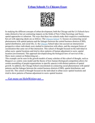 Urban Schools Vs Chicago Essay
In studying the different concepts of urban development, both the Chicago and the LA Schools have
make distinctive but yet contrasting impacts on the fields of New Urban Sociology and Socio–
spatial approaches to urbanism. The ways that these two schools make their respective contributions
but yet with opposing ideals are as follows: The Chicago School 1). focuses on connecting social
phenomenon with spatial patterns and the linkages between the central business districts (CBD),
spatial distribution, and social life; 2). the Chicago School takes into account an interactionist
perspective where individuals were studied in interaction with others, and the emergent forms of
socialization that came out of that interaction. This school of thought focused on the individual in
urban socio–spatial locations and tried to show patterns of human adjustment to socio–spatial
location (environment). This approach developed along the biological laws of survival of the ...
Show more content on Helpwriting.net ...
This example can be seen in the growth models of many scholars of this school of thought, such as
Burgess's co–centric zone model and the theory of how human (biological) competition allows for
certain assembling of people/organizations in specific space(s) with distinct patterns of spatial
growth. In addition, the Chicago School concentrated on connecting social phenomenon with spatial
patterns and the linkages between the central business districts (CBD), spatial distribution, and
social life. This school of thought focused on the individual in urban socio–spatial locations and
tried to show patterns of human adjustment to socio–spatial location
... Get more on HelpWriting.net ...
 
