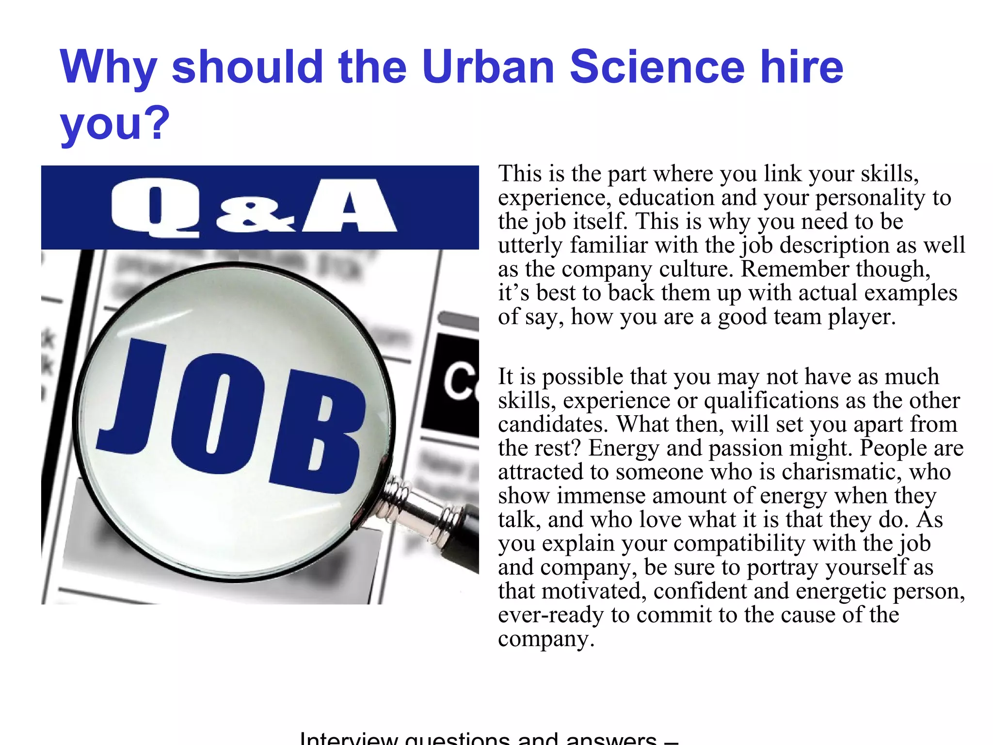 Why should the Urban Science hire
you?
This is the part where you link your skills,
experience, education and your personality to
the job itself. This is why you need to be
utterly familiar with the job description as well
as the company culture. Remember though,
it’s best to back them up with actual examples
of say, how you are a good team player.
It is possible that you may not have as much
skills, experience or qualifications as the other
candidates. What then, will set you apart from
the rest? Energy and passion might. People are
attracted to someone who is charismatic, who
show immense amount of energy when they
talk, and who love what it is that they do. As
you explain your compatibility with the job
and company, be sure to portray yourself as
that motivated, confident and energetic person,
ever-ready to commit to the cause of the
company.
 