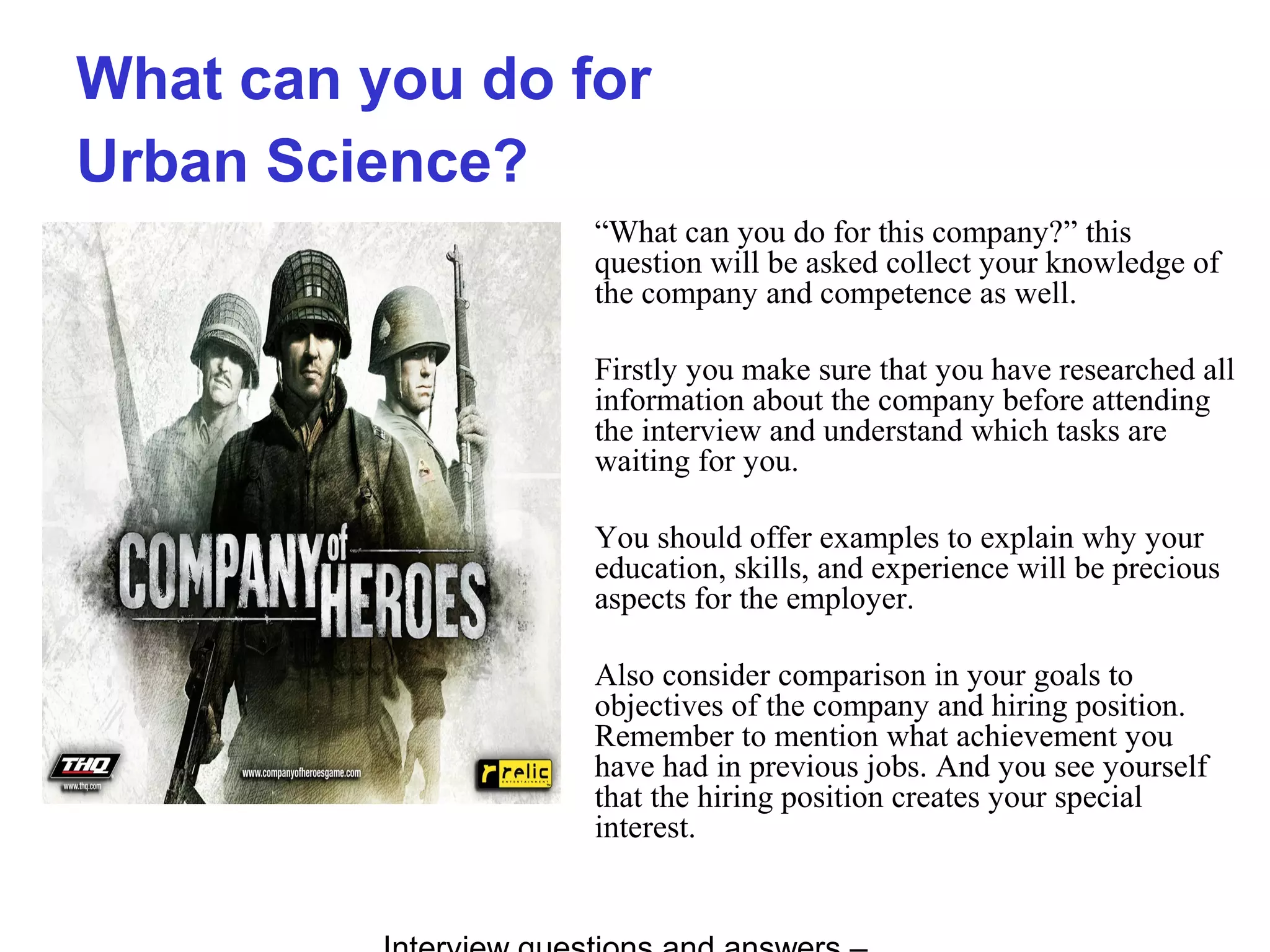 What can you do for
Urban Science?
“What can you do for this company?” this
question will be asked collect your knowledge of
the company and competence as well.
Firstly you make sure that you have researched all
information about the company before attending
the interview and understand which tasks are
waiting for you.
You should offer examples to explain why your
education, skills, and experience will be precious
aspects for the employer.
Also consider comparison in your goals to
objectives of the company and hiring position.
Remember to mention what achievement you
have had in previous jobs. And you see yourself
that the hiring position creates your special
interest.
 