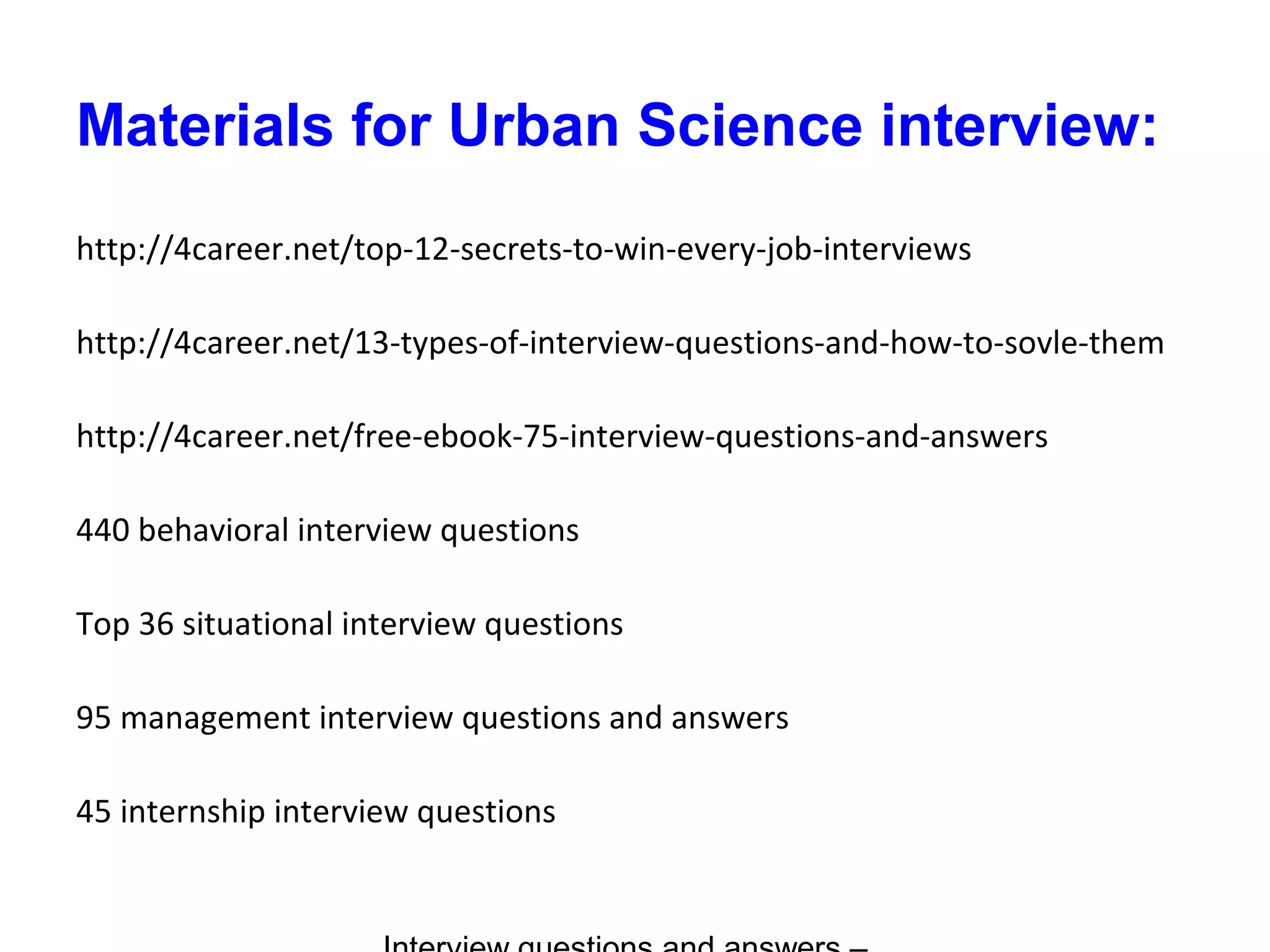 Materials for Urban Science interview:
http://4career.net/top-12-secrets-to-win-every-job-interviews
http://4career.net/13-types-of-interview-questions-and-how-to-sovle-them
http://4career.net/free-ebook-75-interview-questions-and-answers
440 behavioral interview questions
Top 36 situational interview questions
95 management interview questions and answers
45 internship interview questions
 