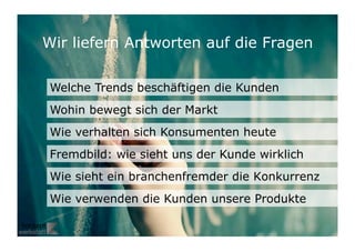 Wir liefern Antworten auf die Fragen

 Welche Trends beschäftigen die Kunden
 Wohin bewegt sich der Markt
 Wie verhalten sich Konsumenten heute
 Fremdbild: wie sieht uns der Kunde wirklich
 Wie sieht ein branchenfremder die Konkurrenz
 Wie verwenden die Kunden unsere Produkte

                                               19	

 