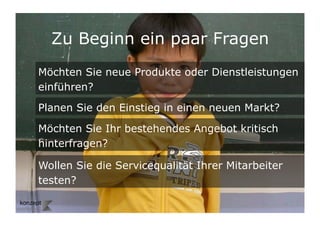 Zu Beginn ein paar Fragen
Möchten Sie neue Produkte oder Dienstleistungen
einführen?

Planen Sie den Einstieg in einen neuen Markt?

Möchten Sie Ihr bestehendes Angebot kritisch
hinterfragen?

Wollen Sie die Servicequalität Ihrer Mitarbeiter
testen?

                                                   2	

 