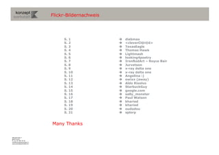 Flickr-Bildernachweis




                                S.   1                diebmax
                                S.   2                <cleverCl@i®ê>
                                S.   3                TexasEagle
                                S.   4                Thomas Hawk
                                S.   5                Lightmash
                                S.   6                looking4poetry
                                S.   7                IronRodArt – Royce Bair
                                S.   8                Jurvetson
                                S.   9                x-ray delta one
                                S.   10               x-ray delta one
                                S.   11               Angelina :)
                                S.   12               ewixx (away)
                                S.   13               Aldo Risolvo
                                S.   14               StarbuckGuy
                                S.   15               google.com
                                S.   16               sally_monster
                                S.   17               Paul Watson
                                S.   18               kharied
                                S.   19               kharied
                                S.   20               oudodou
                                S.   21               splorp


                           Many Thanks

Wengistrasse 7
8004 Zürich
T +41 44 585 39 20
info@konzeptwerkstatt.ch
www.konzeptwerkstatt.ch
 