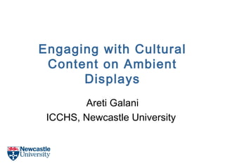 Engaging with Cultural
Content on Ambient
Displays
Areti Galani
ICCHS, Newcastle University
 