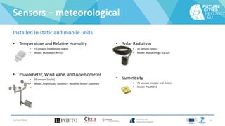 Sensors – meteorological
Installed in static and mobile units
• Temperature and Relative Humidity
• 75 sensors (mobile and static)
• Model: MaxDetect RHT03
• Pluviometer, Wind Vane, and Anemometer
• 10 sensors (static)
• Model: Argent Data Systems – Weather Sensor Assembly
•
• Solar Radiation
• 10 sensors (static)
• Model: AlphaOmega SQ-110
• Luminosity
• 75 sensors (mobile and static)
• Model: TSL25911
04/01/2016 10
 