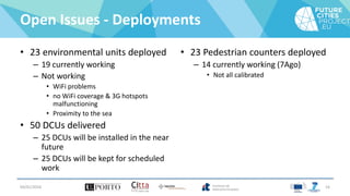 Open Issues - Deployments
• 23 environmental units deployed
– 19 currently working
– Not working
• WiFi problems
• no WiFi coverage & 3G hotspots
malfunctioning
• Proximity to the sea
• 50 DCUs delivered
– 25 DCUs will be installed in the near
future
– 25 DCUs will be kept for scheduled
work
• 23 Pedestrian counters deployed
– 14 currently working (7Ago)
• Not all calibrated
04/01/2016 16
 