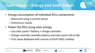 Open Issues – Energy and Solar Power
• Energy consumption of individual DCU components
– Measured using a current sensor
– Preliminary results
• Power the DCU using solar energy
– Use solar panel + battery + charge controller
– Charge controller provides battery and solar panel info to Rpi
– First setup deployed with success at FEUP-DEEC rooftop
04/01/2016 18
 