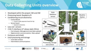 Data Collecting Units overview
• Developed within the project: SW and HW
• Processing board: Raspberry Pi
• Conditioning circuit electronics
– Control Board
• Custom made expansion board for Rpi
– Sensor board
• Exposed to elements
• Low cost sensors
• 2 Wi-Fi interfaces (1st phase static DCUs)
– City hotspots: Management (and data upload)
– Opportunistic communications: Data upload
• Enclosure and shield
• Local processing and storage
– Local data analysis
– Intermittent communications
04/01/2016 7
Noise
Air quality , RH,
temperature
Processing, storage
and control
Solar
Radiation
sensor
WiFi interfaces
Weather
Station
 