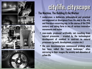 – The Machine, The Building & the Worker
• modernism: a deliberate philosophical and practical
estrangement or divergence from the past in the arts
and literature occurring esp. in the course of the 20th
century and taking form in any of various innovative
movements and styles
• man-made: produced artificially; not resulting from
natural processes – created by the technological
development of mankind in contrast to natural
processes (growth, development, erosion etc.)
• the new documentarians commenced probing what
has been called the “social landscape,” often
mirroring in their images the anxiety and alienation of
urban life
citylife, cityscapecitylife, cityscape
 