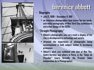 – Biography
• July 17, 1898 – December 9, 1991
• an American photographer best known for her black-
and-white photography of New York City architecture
and urban design of the 1930s
– “Straight Photography”
• Abbott's photography was very much a display of the
rise in development in technology and society
• stressed the importance of photographs being
unmanipulated in both subject matter & developing
processes
• Abbott's work was exhibited with that of Man Ray,
André Kertész, and others in Paris, in the "Salon de
l'Escalier" (more formally, the Premier Salon
Indépendant de la Photographie)
berenice abbottberenice abbott
 