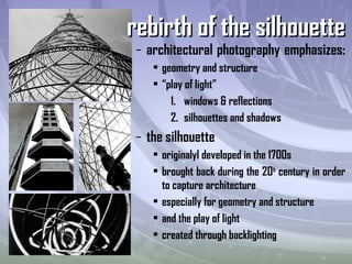– architectural photography emphasizes:
• geometry and structure
• “play of light”
1. windows & reflections
2. silhouettes and shadows
– the silhouette
• originalyl developed in the 1700s
• brought back during the 20th
century in order
to capture architecture
• especially for geometry and structure
• and the play of light
• created through backlighting
rebirth of the silhouetterebirth of the silhouette
 