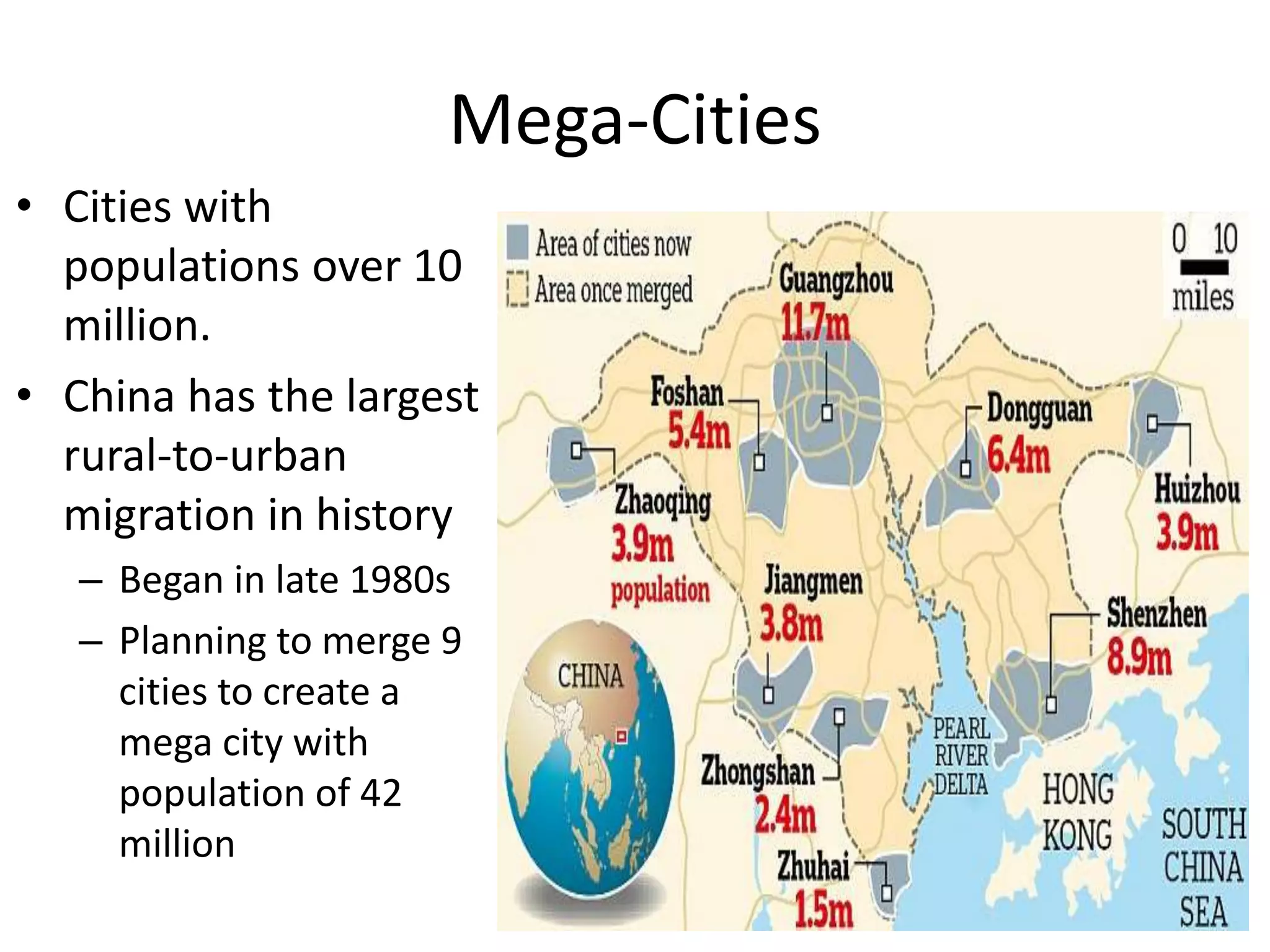 Mega-Cities
• Cities with
populations over 10
million.
• China has the largest
rural-to-urban
migration in history
– Began in late 1980s
– Planning to merge 9
cities to create a
mega city with
population of 42
million
 