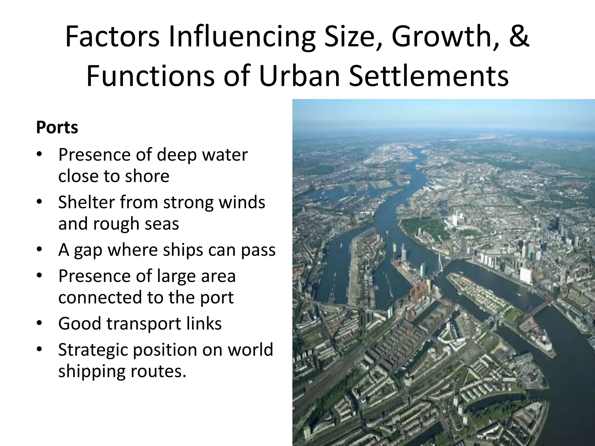 Factors Influencing Size, Growth, &
Functions of Urban Settlements
Ports
• Presence of deep water
close to shore
• Shelter from strong winds
and rough seas
• A gap where ships can pass
• Presence of large area
connected to the port
• Good transport links
• Strategic position on world
shipping routes.
 