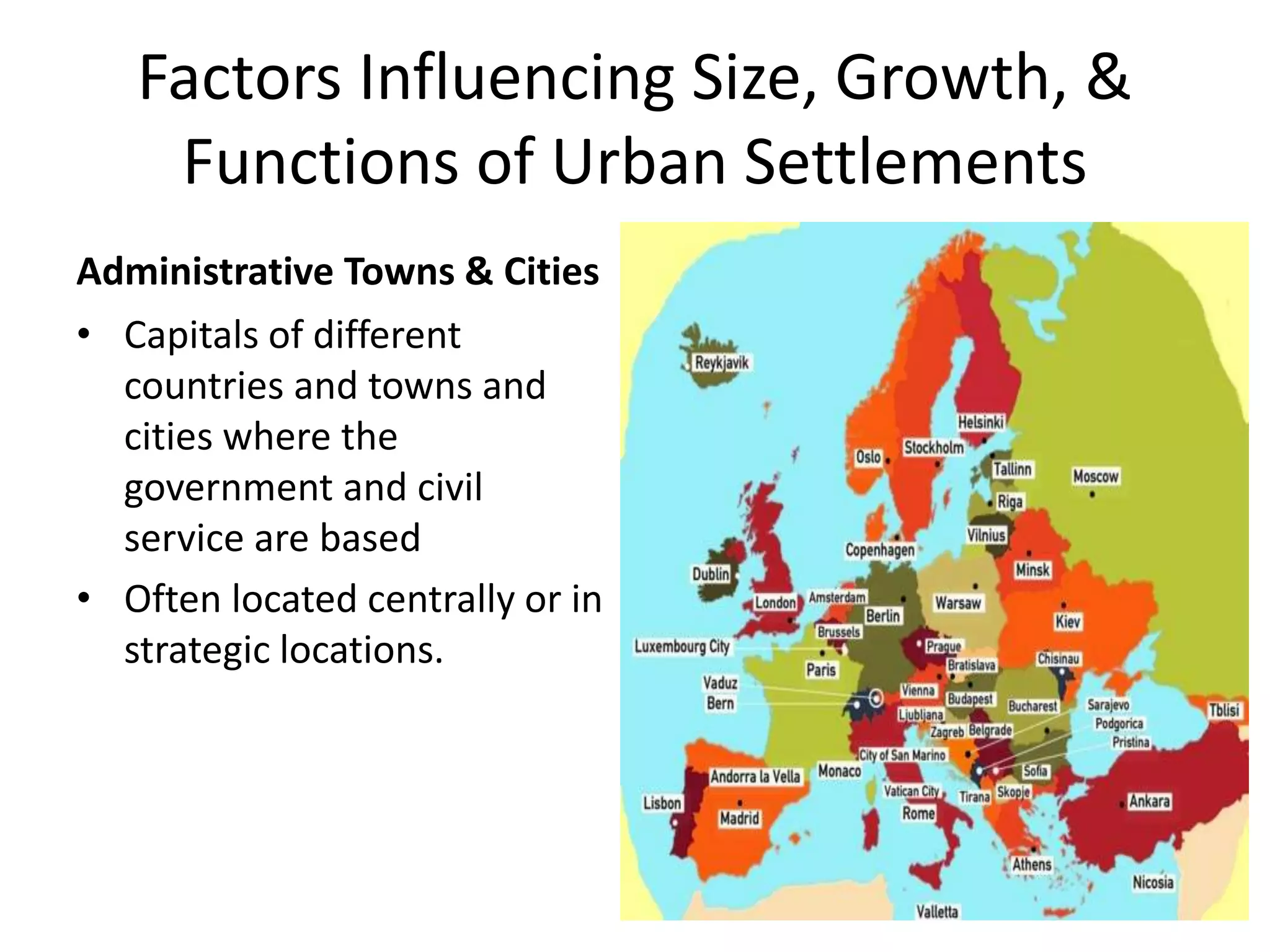 Factors Influencing Size, Growth, &
Functions of Urban Settlements
Administrative Towns & Cities
• Capitals of different
countries and towns and
cities where the
government and civil
service are based
• Often located centrally or in
strategic locations.
 