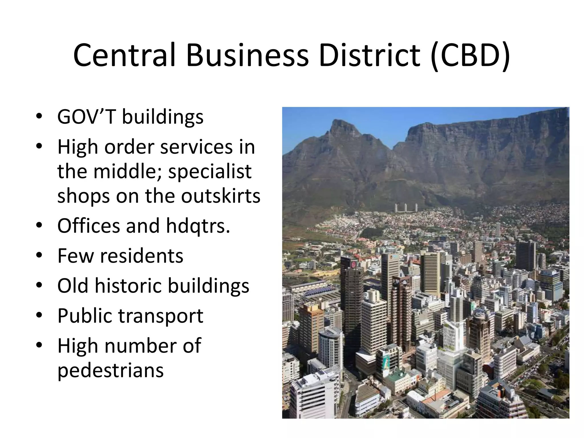 Central Business District (CBD)
• GOV’T buildings
• High order services in
the middle; specialist
shops on the outskirts
• Offices and hdqtrs.
• Few residents
• Old historic buildings
• Public transport
• High number of
pedestrians
 