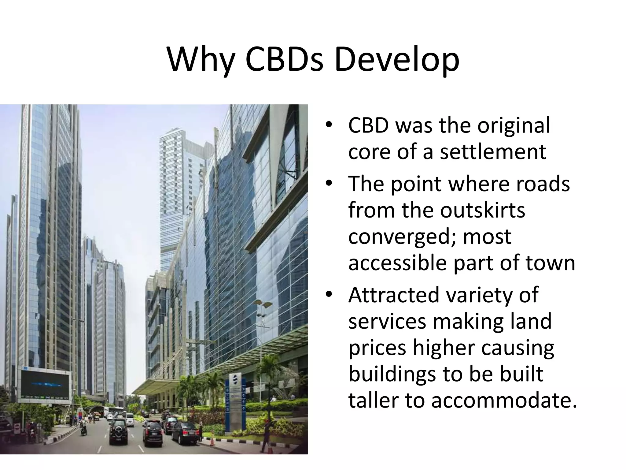 Why CBDs Develop
• CBD was the original
core of a settlement
• The point where roads
from the outskirts
converged; most
accessible part of town
• Attracted variety of
services making land
prices higher causing
buildings to be built
taller to accommodate.
 
