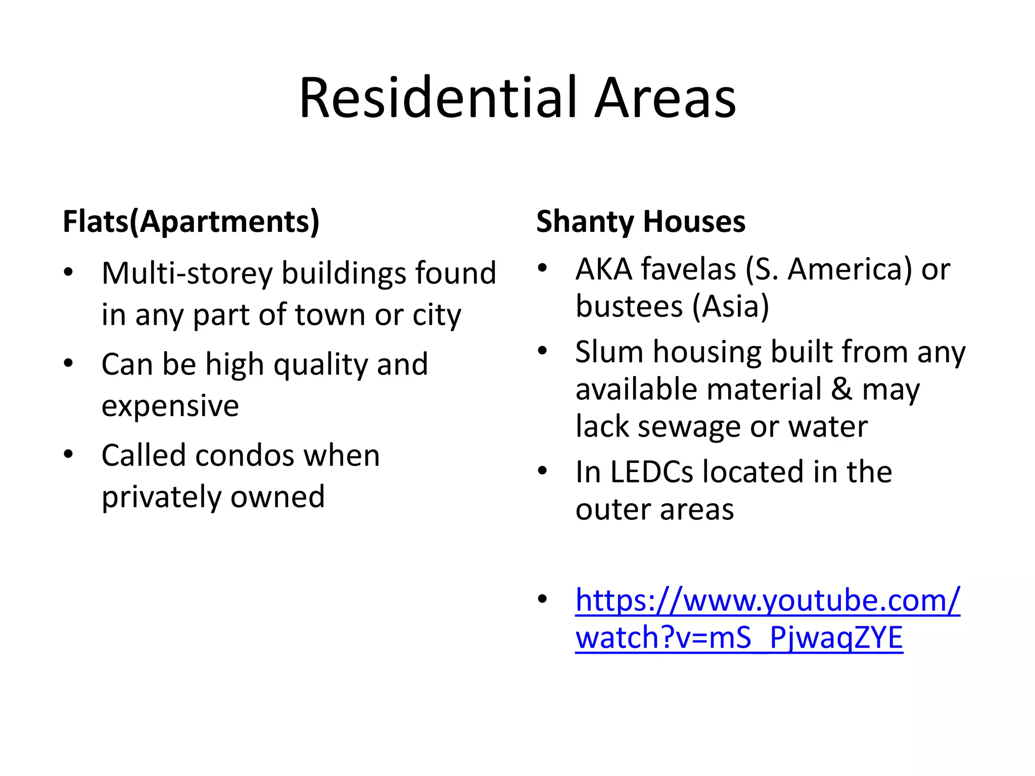 Residential Areas
Flats(Apartments)
• Multi-storey buildings found
in any part of town or city
• Can be high quality and
expensive
• Called condos when
privately owned
Shanty Houses
• AKA favelas (S. America) or
bustees (Asia)
• Slum housing built from any
available material & may
lack sewage or water
• In LEDCs located in the
outer areas
• https://www.youtube.com/
watch?v=mS_PjwaqZYE
 