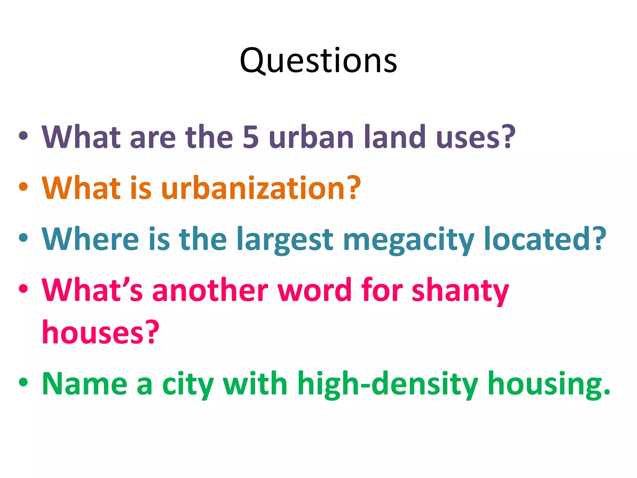 Questions
• What are the 5 urban land uses?
• What is urbanization?
• Where is the largest megacity located?
• What’s another word for shanty
houses?
• Name a city with high-density housing.
 