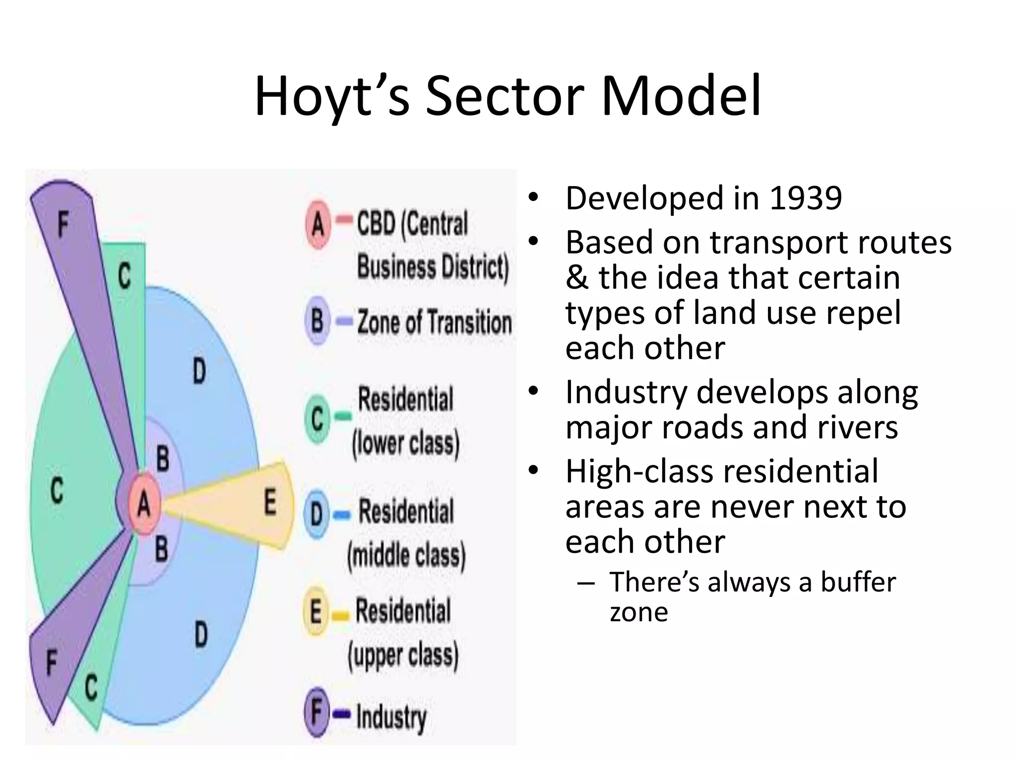 Hoyt’s Sector Model
• Developed in 1939
• Based on transport routes
& the idea that certain
types of land use repel
each other
• Industry develops along
major roads and rivers
• High-class residential
areas are never next to
each other
– There’s always a buffer
zone
 